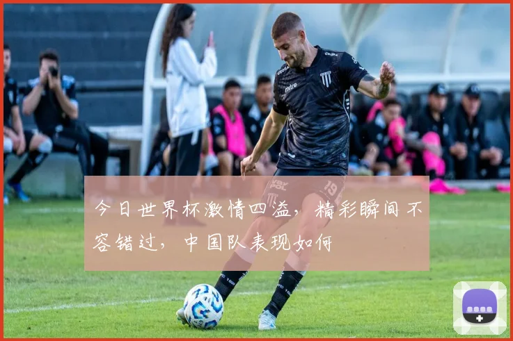 今日世界杯激情四溢，精彩瞬间不容错过，中国队表现如何