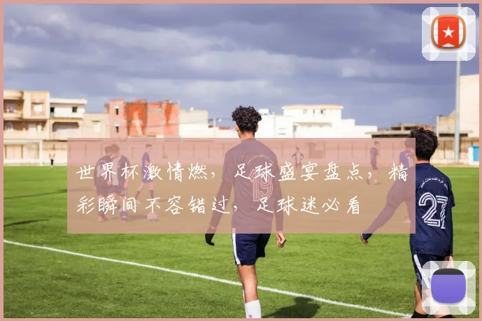 世界杯激情燃，足球盛宴盘点，精彩瞬间不容错过，足球迷必看