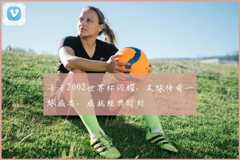 卡卡2002世界杯闪耀，足球传奇一球成名，成就经典时刻