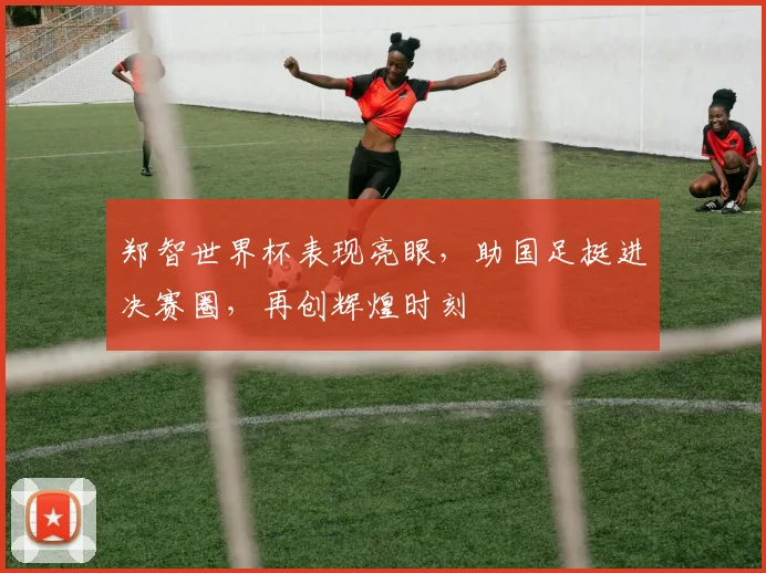 郑智世界杯表现亮眼，助国足挺进决赛圈，再创辉煌时刻