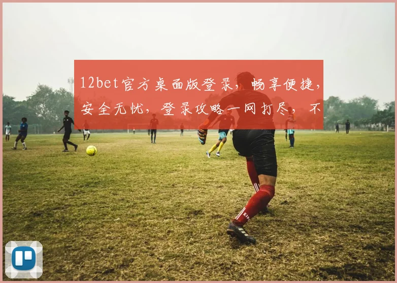 12bet官方桌面版登录，畅享便捷，安全无忧，登录攻略一网打尽，不容错过