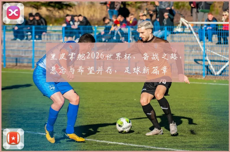 里皮掌舵2026世界杯，备战之路，悬念与希望并存，足球新篇章